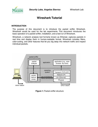 Security Labs, Angelos Stavrou Wireshark Lab.
Wireshark Tutorial
INTRODUCTION
The purpose of this document is to introduce the packet sniffer Wireshark.
Wireshark would be used for the lab experiments. This document introduces the
basic operation of a packet sniffer, installation, and a test run of Wireshark.
Wireshark, a network analysis tool formerly known as Ethereal, captures packets in
real time and display them in human-readable format. Wireshark includes filters,
color-coding, and other features that let you dig deep into network traffic and inspect
individual packets.
Figure 1: Packet sniffer structure
 
