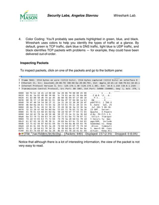 Security Labs, Angelos Stavrou Wireshark Lab.
4.! Color Coding: You’ll probably see packets highlighted in green, blue, and black.
Wireshark uses colors to help you identify the types of traffic at a glance. By
default, green is TCP traffic, dark blue is DNS traffic, light blue is UDP traffic, and
black identifies TCP packets with problems — for example, they could have been
delivered out-of-order.
Inspecting Packets
To inspect packets, click on one of the packets and go to the bottom pane:
Notice that although there is a lot of interesting information, the view of the packet is not
very easy to read.
 