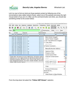 Security Labs, Angelos Stavrou Wireshark Lab.
Let’s try now to find out what are those packets contain by following one of the
conversations (also called network flows), select one of the packets and press the right
mouse button (if you are on a Mac use the command button and click), you should see
something similar to the screen below:
From the drop-down list select the “Follow UDP Stream” selection.
 