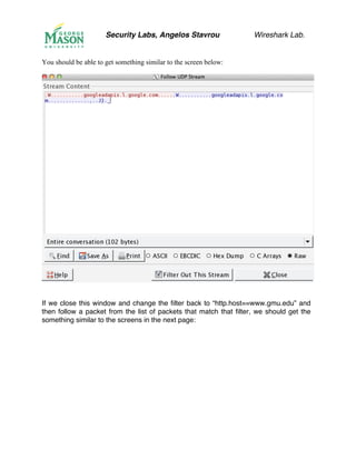 Security Labs, Angelos Stavrou Wireshark Lab.
You should be able to get something similar to the screen below:
If we close this window and change the filter back to “http.host==www.gmu.edu” and
then follow a packet from the list of packets that match that filter, we should get the
something similar to the screens in the next page:
 