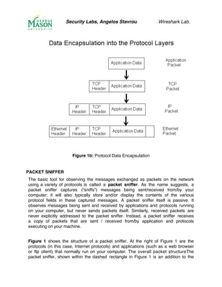 Security Labs, Angelos Stavrou Wireshark Lab.
Figure 1b: Protocol Data Encapsulation
PACKET SNIFFER
The basic tool for observing the messages exchanged as packets on the network
using a variety of protocols is called a packet sniffer. As the name suggests, a
packet sniffer captures (“sniffs”) messages being sent/received from/by your
computer; it will also typically store and/or display the contents of the various
protocol fields in these captured messages. A packet sniffer itself is passive. It
observes messages being sent and received by applications and protocols running
on your computer, but never sends packets itself. Similarly, received packets are
never explicitly addressed to the packet sniffer. Instead, a packet sniffer receives
a copy of packets that are sent / received from/by application and protocols
executing on your machine.
Figure 1 shows the structure of a packet sniffer. At the right of Figure 1 are the
protocols (in this case, Internet protocols) and applications (such as a web browser
or ftp client) that normally run on your computer. The overall packet structureThe
packet sniffer, shown within the dashed rectangle in Figure 1 is an addition to the
 