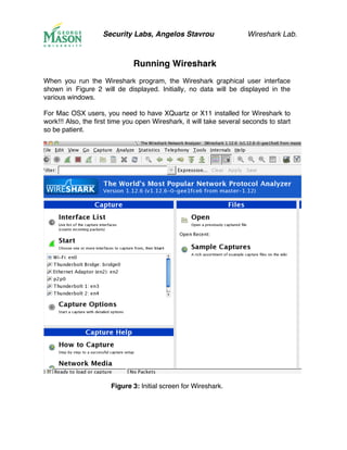 Security Labs, Angelos Stavrou Wireshark Lab.
Running Wireshark
When you run the Wireshark program, the Wireshark graphical user interface
shown in Figure 2 will de displayed. Initially, no data will be displayed in the
various windows.
For Mac OSX users, you need to have XQuartz or X11 installed for Wireshark to
work!!! Also, the first time you open Wireshark, it will take several seconds to start
so be patient.
Figure 3: Initial screen for Wireshark.
 