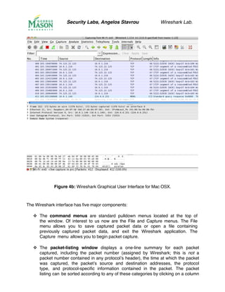 Security Labs, Angelos Stavrou Wireshark Lab.
Figure 4b: Wireshark Graphical User Interface for Mac OSX.
The Wireshark interface has five major components:
!! The command menus are standard pulldown menus located at the top of
the window. Of interest to us now are the File and Capture menus. The File
menu allows you to save captured packet data or open a file containing
previously captured packet data, and exit the Wireshark application. The
Capture menu allows you to begin packet capture.
!! The packet-listing window displays a one-line summary for each packet
captured, including the packet number (assigned by Wireshark; this is not a
packet number contained in any protocol’s header), the time at which the packet
was captured, the packet’s source and destination addresses, the protocol
type, and protocol-specific information contained in the packet. The packet
listing can be sorted according to any of these categories by clicking on a column
 