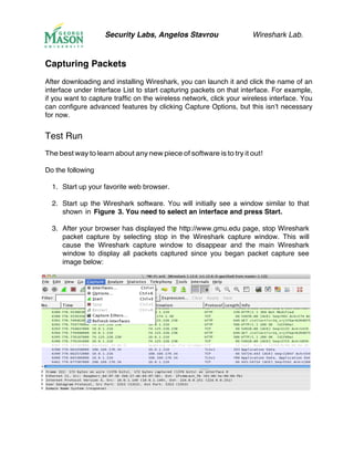 Security Labs, Angelos Stavrou Wireshark Lab.
Capturing Packets
After downloading and installing Wireshark, you can launch it and click the name of an
interface under Interface List to start capturing packets on that interface. For example,
if you want to capture traffic on the wireless network, click your wireless interface. You
can configure advanced features by clicking Capture Options, but this isn’t necessary
for now.
Test Run
The best way to learn about any new piece of software is to try it out!
Do the following
1.! Start up your favorite web browser.
2.! Start up the Wireshark software. You will initially see a window similar to that
shown in Figure 3. You need to select an interface and press Start.
3.! After your browser has displayed the http://www.gmu.edu page, stop Wireshark
packet capture by selecting stop in the Wireshark capture window. This will
cause the Wireshark capture window to disappear and the main Wireshark
window to display all packets captured since you began packet capture see
image below:
 