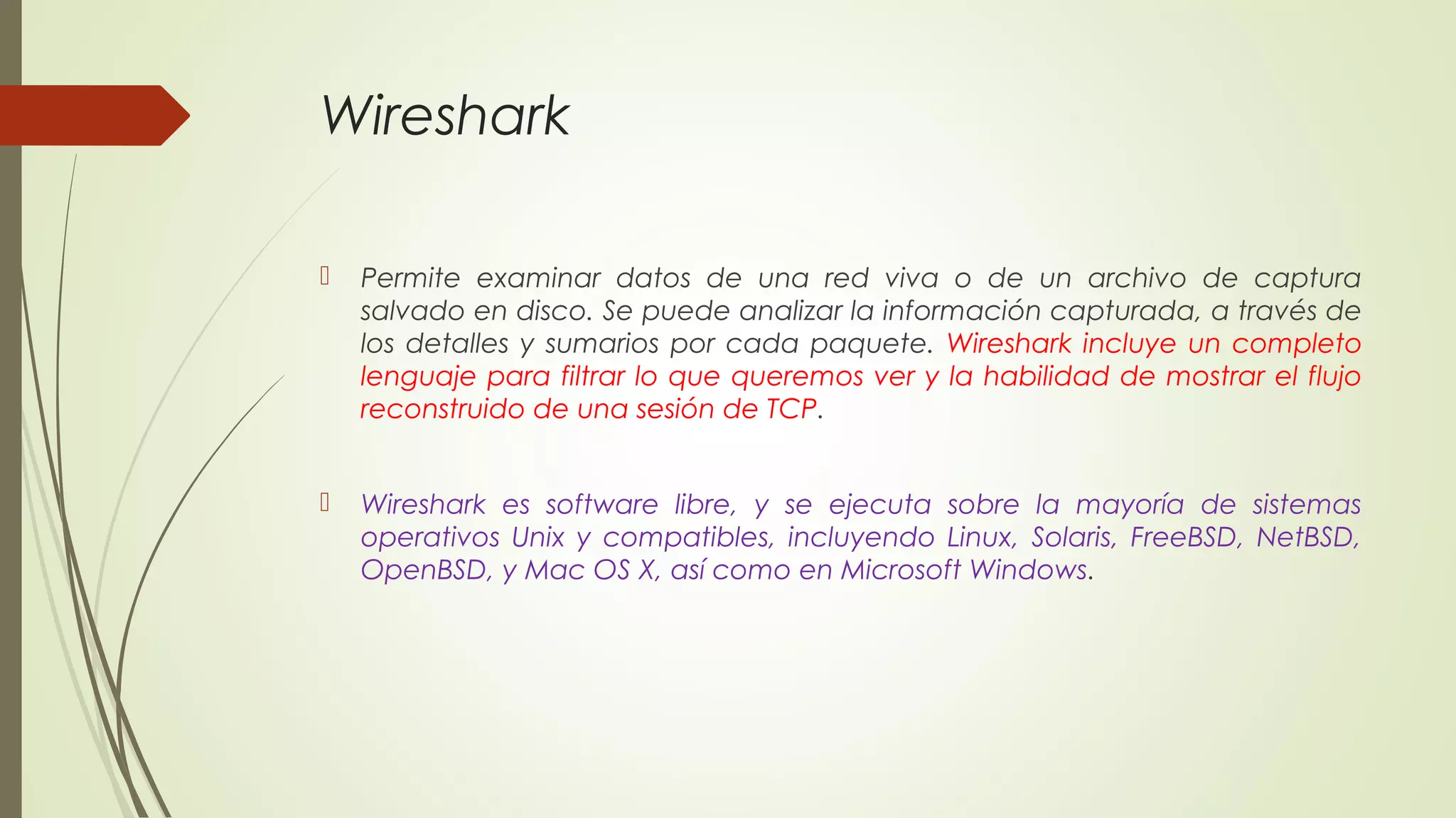 Wireshark

   Permite examinar datos de una red viva o de un archivo de captura
    salvado en disco. Se puede analizar la información capturada, a través de
    los detalles y sumarios por cada paquete. Wireshark incluye un completo
    lenguaje para filtrar lo que queremos ver y la habilidad de mostrar el flujo
    reconstruido de una sesión de TCP.


   Wireshark es software libre, y se ejecuta sobre la mayoría de sistemas
    operativos Unix y compatibles, incluyendo Linux, Solaris, FreeBSD, NetBSD,
    OpenBSD, y Mac OS X, así como en Microsoft Windows.
 
