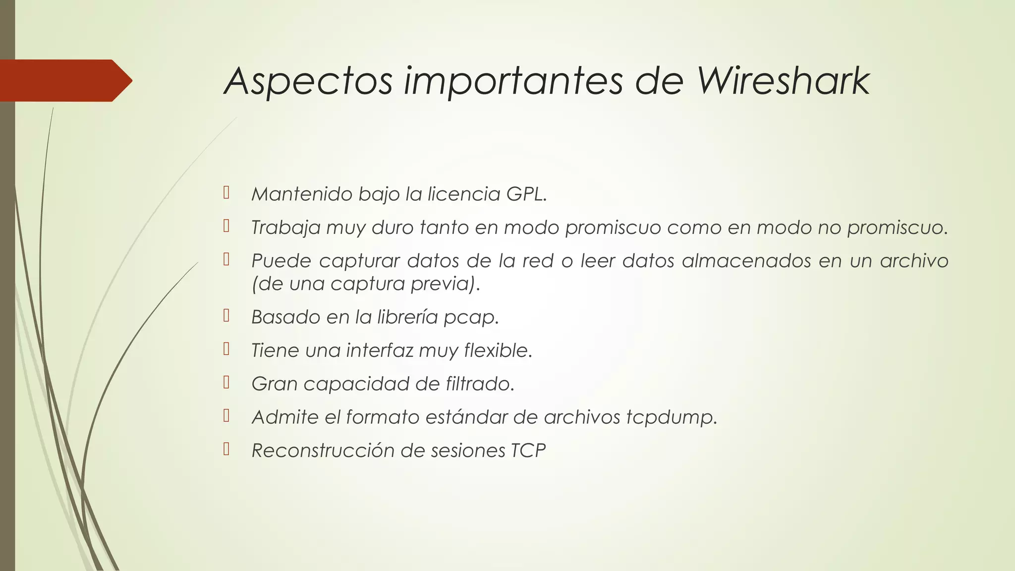 Aspectos importantes de Wireshark

   Mantenido bajo la licencia GPL.
   Trabaja muy duro tanto en modo promiscuo como en modo no promiscuo.
   Puede capturar datos de la red o leer datos almacenados en un archivo
    (de una captura previa).
   Basado en la librería pcap.
   Tiene una interfaz muy flexible.
   Gran capacidad de filtrado.
   Admite el formato estándar de archivos tcpdump.
   Reconstrucción de sesiones TCP
 