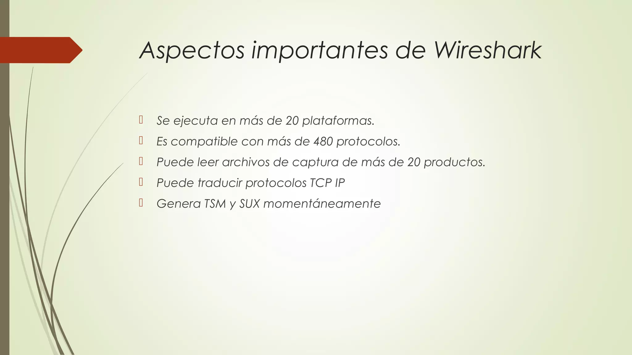 Aspectos importantes de Wireshark

   Se ejecuta en más de 20 plataformas.
   Es compatible con más de 480 protocolos.
   Puede leer archivos de captura de más de 20 productos.
   Puede traducir protocolos TCP IP
   Genera TSM y SUX momentáneamente
 