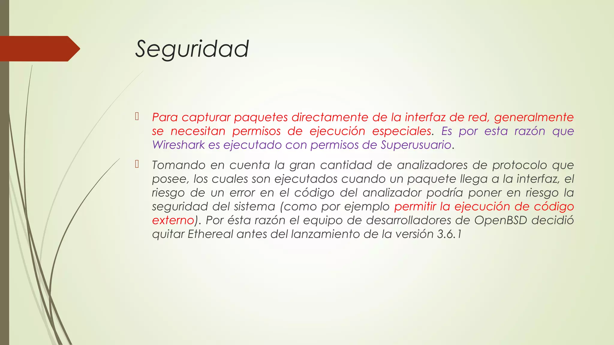 Seguridad

   Para capturar paquetes directamente de la interfaz de red, generalmente
    se necesitan permisos de ejecución especiales. Es por esta razón que
    Wireshark es ejecutado con permisos de Superusuario.
   Tomando en cuenta la gran cantidad de analizadores de protocolo que
    posee, los cuales son ejecutados cuando un paquete llega a la interfaz, el
    riesgo de un error en el código del analizador podría poner en riesgo la
    seguridad del sistema (como por ejemplo permitir la ejecución de código
    externo). Por ésta razón el equipo de desarrolladores de OpenBSD decidió
    quitar Ethereal antes del lanzamiento de la versión 3.6.1
 