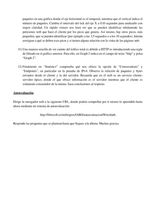 paquetes en una gráfica donde el eje horizontal es el temporal, mientras que el vertical indica el 
número de paquetes. Cambia el intervalo del tick del eje X a 0.10 segundos para analizarlo con 
mayor claridad. Un rápido vistazo nos hará ver que se pueden identificar nítidamente las 
peticiones web que hace el cliente por los picos que genera. Así mismo, hay otros picos, más 
pequeños, que se pueden identificar (por ejemplo a las 3,5 segundos o a los 10 segundos). Intenta 
averiguar a qué se deben esos picos y si tienen alguna relación con la visita de las páginas web.
11) Una manera sencilla de ver cuánto del tráfico total es debido a HTTP es introduciendo una regla 
de filtrado en el gráfico anterior. Para ello, en Graph 2 indica en el campo de texto “http” y pulsa 
“Graph 2”.
12) Finalmente   en   “Statistics”   comprueba   qué   nos   ofrece   la   opción   de   “Conversations”   y 
“Endpoints”, en particular en la pestaña de IPv4. Observa la relación de paquetes y bytes 
enviados desde el cliente y la del servidor. Recuerda que en el web es un servicio cliente­
servidor típico, donde el que ofrece información es el servidor mientras que el cliente es 
solamente consumidor de la misma. Saca conclusiones al respecto.
Autoevaluación
Dirige tu navegador web a la siguiente URL, donde podrás comprobar por ti mismo lo aprendido hasta 
ahora mediante un sistema de autoevaluación: 
http://libresoft.es/webs/grex/IARO/autoevaluacion/Wireshark
Responde las preguntas que se plantean hasta que llegues a la última. Muchas gracias.
 
