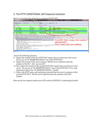 2. The HTTP CONDITIONAL GET/response interaction
Here’s a screenshot after doing the two identical HTTP GETs:
First GET, then a reply, then another
identical GET,
then a reply (304 not modified)
Answer the following questions:
8. Inspect the contents of the first HTTP GET request from your browser to the server.
Do you see an “IF-MODIFIED-SINCE” line in the HTTP GET?
9. Inspect the contents of the server response. Did the server explicitly return the
contents of the file? How can you tell?
10. Now inspect the contents of the second HTTP GET request from your browser to the
server. Do you see an “IF-MODIFIED-SINCE:” line in the HTTP GET? If so, what
information follows the “IF-MODIFIED-SINCE:” header?
11. What is the HTTP status code and phrase returned from the server in response to this
second HTTP GET? Did the server explicitly return the contents of the file?
Explain.
Here are the four captures packets (two GETs and two REPLIES, in chronological order):
©2013 Pearson Education, Inc. Upper Saddle River, NJ. All Rights Reserved.
 