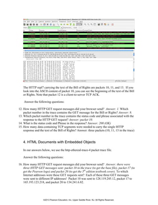 The HTTP repl7 carrying the text of the Bill of Rights are packets 10, 11, and 13. If you
look into the ASCII content of packet 10, you can see the beginning of the text of the Bill
or Rights. Note that packet 12 is a client-to-server TCP ACK.
Answer the following questions:
12. How many HTTP GET request messages did your browser send? Answer: 1. Which
packet number in the trace contains the GET message for the Bill or Rights? Answer: 8.
13. Which packet number in the trace contains the status code and phrase associated with the
response to the HTTP GET request? Answer: packet 10.
14. What is the status code and Phrase in the response? Answer: 200 (OK)
15. How many data-containing TCP segments were needed to carry the single HTTP
response and the text of the Bill of Rights? Answer: three packets (10, 11, 13 in the trace)
4. HTML Documents with Embedded Objects
In our answers below, we use the http-ethereal-trace-4 packet trace file.
Answer the following questions:
16. How many HTTP GET request messages did your browser send? Answer: there were
three HTTP GET messages sent: packet 10 in the trace (to get the base file), packet 17 (to
get the Pearson logo) and packet 20 (to get the 5th
edition textbook cover). To which
Internet addresses were these GET requests sent? Each of these three GET messages
were sent to different IP addresses! Packet 10 was sent to 128.119.245.12, packet 17 to
165.193.123.218, and packet 20 to 134.241.6.82.
©2013 Pearson Education, Inc. Upper Saddle River, NJ. All Rights Reserved.
 