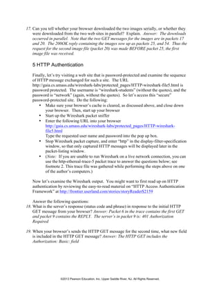 17. Can you tell whether your browser downloaded the two images serially, or whether they
were downloaded from the two web sites in parallel? Explain. Answer: The downloads
occurred in parallel. Note that the two GET messages for the images are in packets 17
and 20. The 200OK reply containing the images sow up as packets 25, and 54. Thus the
request for the second image file (packet 20) was made BEFORE packet 25, the first
image file was received.
5 HTTP Authentication
Finally, let’s try visiting a web site that is password-protected and examine the sequence
of HTTP message exchanged for such a site. The URL
http://gaia.cs.umass.edu/wireshark-labs/protected_pages/HTTP-wireshark-file5.html is
password protected. The username is “wireshark-students” (without the quotes), and the
password is “network” (again, without the quotes). So let’s access this “secure”
password-protected site. Do the following:
• Make sure your browser’s cache is cleared, as discussed above, and close down
your browser. Then, start up your browser
• Start up the Wireshark packet sniffer
• Enter the following URL into your browser
http://gaia.cs.umass.edu/wireshark-labs/protected_pages/HTTP-wireshark-
file5.html
Type the requested user name and password into the pop up box.
• Stop Wireshark packet capture, and enter “http” in the display-filter-specification
window, so that only captured HTTP messages will be displayed later in the
packet-listing window.
• (Note: If you are unable to run Wireshark on a live network connection, you can
use the http-ethereal-trace-5 packet trace to answer the questions below; see
footnote 2. This trace file was gathered while performing the steps above on one
of the author’s computers.)
Now let’s examine the Wireshark output. You might want to first read up on HTTP
authentication by reviewing the easy-to-read material on “HTTP Access Authentication
Framework” at http://frontier.userland.com/stories/storyReader$2159
Answer the following questions:
18. What is the server’s response (status code and phrase) in response to the initial HTTP
GET message from your browser? Answer: Packet 6 in the trace contains the first GET
and packet 9 contains the REPLY. The server’s in packet 9 is: 401 Authorization
Required
19. When your browser’s sends the HTTP GET message for the second time, what new field
is included in the HTTP GET message? Answer: The HTTP GET includes the
Authorization: Basic: field
©2013 Pearson Education, Inc. Upper Saddle River, NJ. All Rights Reserved.
 