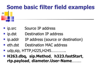 Some basic filter field examples ip.src  Source IP address ip.dst  Destination IP address ip.addr  IP address (source or destination) eth.dst  Destination MAC address udp,sip, HTTP,H225,H245………….. H263.dbq,  sip.Method ,  h323.fastStart ,  rtp.payload ,  diameter.User-Name ……… 