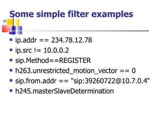 Some simple filter examples ip.addr == 234.78.12.78 ip.src != 10.0.0.2 sip.Method==REGISTER h263.unrestricted_motion_vector == 0 sip.from.addr == "sip:39260722@10.7.0.4“ h245.masterSlaveDetermination 