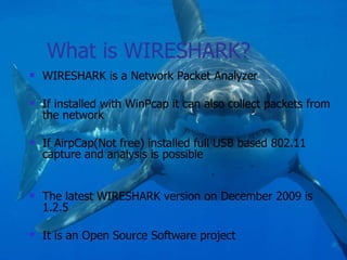 What is WIRESHARK? WIRESHARK is a Network Packet Analyzer If installed with WinPcap it can also collect packets from the network If AirpCap(Not free) installed full USB based 802.11 capture and analysis is possible The latest WIRESHARK version on December 2009 is 1.2.5 It is an Open Source Software project 