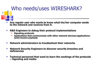 Who needs/uses WIRESHARK? Any regular user who wants to know what his/her computer sends to the network and receives from it. R&D Engineers to debug their protocol implementations Signaling protocols Applications that communicate with other network devices/applications- send/receive payloads Network administrators to troubleshoot their networks Network Security Engineers to discover security breaches and deficiencies Technical personnel that want to learn the workings of the protocols – Signaling and media- 