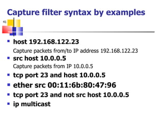 Capture filter syntax by examples host 192.168.122.23   Capture packets from/to IP address 192.168.122.23 src host 10.0.0.5 Capture packets from IP 10.0.0.5 tcp port 23 and host 10.0.0.5 ether src 00:11:6b:80:47:96 tcp port 23 and not src host 10.0.0.5 ip multicast 