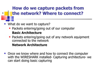 How do we capture packets from  the network? Where to connect? What do we want to capture? Packets entering/going out of our computer Basic Architecture Packets entering/going out of any network equipment connected to the network Network Architecture Once we know where and how to connect the computer with the WIRESHARK installed- Capturing architecture- we can start doing basic capturing 