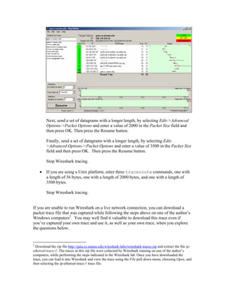 Next, send a set of datagrams with a longer length, by selecting Edit->Advanced
         Options->Packet Options and enter a value of 2000 in the Packet Size field and
         then press OK. Then press the Resume button.

         Finally, send a set of datagrams with a longer length, by selecting Edit-
         >Advanced Options->Packet Options and enter a value of 3500 in the Packet Size
         field and then press OK. Then press the Resume button.

         Stop Wireshark tracing.

        If you are using a Unix platform, enter three traceroute commands, one with
         a length of 56 bytes, one with a length of 2000 bytes, and one with a length of
         3500 bytes.

         Stop Wireshark tracing.


If you are unable to run Wireshark on a live network connection, you can download a
packet trace file that was captured while following the steps above on one of the author’s
Windows computers2. You may well find it valuable to download this trace even if
you’ve captured your own trace and use it, as well as your own trace, when you explore
the questions below.


2
  Download the zip file http://gaia.cs.umass.edu/wireshark-labs/wireshark-traces.zip and extract the file ip-
ethereal-trace-1. The traces in this zip file were collected by Wireshark running on one of the author’s
computers, while performing the steps indicated in the Wireshark lab. Once you have downloaded the
trace, you can load it into Wireshark and view the trace using the File pull down menu, choosing Open, and
then selecting the ip-ethereal-trace-1 trace file.
 