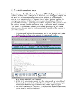 2. A look at the captured trace
In your trace, you should be able to see the series of ICMP Echo Request (in the case of
Windows machine) or the UDP segment (in the case of Unix) sent by your computer and
the ICMP TTL-exceeded messages returned to your computer by the intermediate
routers. In the questions below, we’ll assume you are using a Windows machine; the
corresponding questions for the case of a Unix machine should be clear. Whenever
possible, when answering a question you should hand in a printout of the packet(s) within
the trace that you used to answer the question asked. Annotate the printout to explain
your answer. To print a packet, use File->Print, choose Selected packet only, choose
Packet summary line, and select the minimum amount of packet detail that you need to
answer the question.

   1. Select the first ICMP Echo Request message sent by your computer, and expand
      the Internet Protocol part of the packet in the packet details window.




      What is the IP address of your computer?
   2. Within the IP packet header, what is the value in the upper layer protocol field?
   3. How many bytes are in the IP header? How many bytes are in the payload of the
      IP datagram? Explain how you determined the number of payload bytes.
   4. Has this IP datagram been fragmented? Explain how you determined whether or
      not the datagram has been fragmented.
 