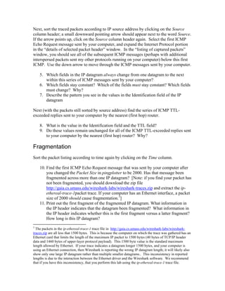 Next, sort the traced packets according to IP source address by clicking on the Source
column header; a small downward pointing arrow should appear next to the word Source.
If the arrow points up, click on the Source column header again. Select the first ICMP
Echo Request message sent by your computer, and expand the Internet Protocol portion
in the “details of selected packet header” window. In the “listing of captured packets”
window, you should see all of the subsequent ICMP messages (perhaps with additional
interspersed packets sent my other protocols running on your computer) below this first
ICMP. Use the down arrow to move through the ICMP messages sent by your computer.

    5. Which fields in the IP datagram always change from one datagram to the next
       within this series of ICMP messages sent by your computer?
    6. Which fields stay constant? Which of the fields must stay constant? Which fields
       must change? Why?
    7. Describe the pattern you see in the values in the Identification field of the IP
       datagram

Next (with the packets still sorted by source address) find the series of ICMP TTL-
exceeded replies sent to your computer by the nearest (first hop) router.

    8. What is the value in the Identification field and the TTL field?
    9. Do these values remain unchanged for all of the ICMP TTL-exceeded replies sent
       to your computer by the nearest (first hop) router? Why?

Fragmentation
Sort the packet listing according to time again by clicking on the Time column.

    10. Find the first ICMP Echo Request message that was sent by your computer after
        you changed the Packet Size in pingplotter to be 2000. Has that message been
        fragmented across more than one IP datagram? [Note: if you find your packet has
        not been fragmented, you should download the zip file
        http://gaia.cs.umass.edu/wireshark-labs/wireshark-traces.zip and extract the ip-
        ethereal-trace-1packet trace. If your computer has an Ethernet interface, a packet
        size of 2000 should cause fragmentation.3]
    11. Print out the first fragment of the fragmented IP datagram. What information in
        the IP header indicates that the datagram been fragmented? What information in
        the IP header indicates whether this is the first fragment versus a latter fragment?
        How long is this IP datagram?
3
  The packets in the ip-ethereal-trace-1 trace file in http://gaia.cs.umass.edu/wireshark-labs/wireshark-
traces.zip are all less that 1500 bytes. This is because the computer on which the trace was gathered has an
Ethernet card that limits the length of the maximum IP packet to 1500 bytes (40 bytes of TCP/IP header
data and 1460 bytes of upper-layer protocol payload). This 1500 byte value is the standard maximum
length allowed by Ethernet. If your trace indicates a datagram longer 1500 bytes, and your computer is
using an Ethernet connection, then Wireshark is reporting the wrong IP datagram length; it will likely also
show only one large IP datagram rather than multiple smaller datagrams.. This inconsistency in reported
lengths is due to the interaction between the Ethernet driver and the Wireshark software. We recommend
that if you have this inconsistency, that you perform this lab using the ip-ethereal-trace-1 trace file.
 