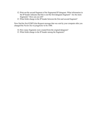 12. Print out the second fragment of the fragmented IP datagram. What information in
       the IP header indicates that this is not the first datagram fragment? Are the more
       fragments? How can you tell?
   13. What fields change in the IP header between the first and second fragment?

Now find the first ICMP Echo Request message that was sent by your computer after you
changed the Packet Size in pingplotter to be 3500.

   14. How many fragments were created from the original datagram?
   15. What fields change in the IP header among the fragments?
 