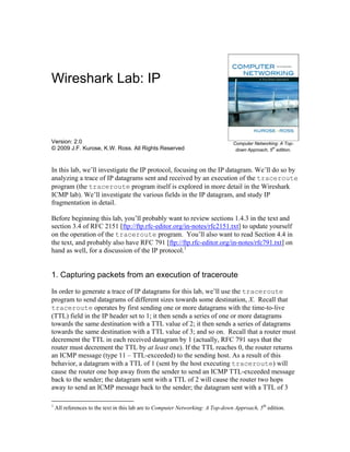 Wireshark Lab: IP



Version: 2.0                                                                     Computer Networking: A Top-
© 2009 J.F. Kurose, K.W. Ross. All Rights Reserved                                                th
                                                                                  down Approach, 5 edition.



In this lab, we’ll investigate the IP protocol, focusing on the IP datagram. We’ll do so by
analyzing a trace of IP datagrams sent and received by an execution of the traceroute
program (the traceroute program itself is explored in more detail in the Wireshark
ICMP lab). We’ll investigate the various fields in the IP datagram, and study IP
fragmentation in detail.

Before beginning this lab, you’ll probably want to review sections 1.4.3 in the text and
section 3.4 of RFC 2151 [ftp://ftp.rfc-editor.org/in-notes/rfc2151.txt] to update yourself
on the operation of the traceroute program. You’ll also want to read Section 4.4 in
the text, and probably also have RFC 791 [ftp://ftp.rfc-editor.org/in-notes/rfc791.txt] on
hand as well, for a discussion of the IP protocol.1


1. Capturing packets from an execution of traceroute

In order to generate a trace of IP datagrams for this lab, we’ll use the traceroute
program to send datagrams of different sizes towards some destination, X. Recall that
traceroute operates by first sending one or more datagrams with the time-to-live
(TTL) field in the IP header set to 1; it then sends a series of one or more datagrams
towards the same destination with a TTL value of 2; it then sends a series of datagrams
towards the same destination with a TTL value of 3; and so on. Recall that a router must
decrement the TTL in each received datagram by 1 (actually, RFC 791 says that the
router must decrement the TTL by at least one). If the TTL reaches 0, the router returns
an ICMP message (type 11 – TTL-exceeded) to the sending host. As a result of this
behavior, a datagram with a TTL of 1 (sent by the host executing traceroute) will
cause the router one hop away from the sender to send an ICMP TTL-exceeded message
back to the sender; the datagram sent with a TTL of 2 will cause the router two hops
away to send an ICMP message back to the sender; the datagram sent with a TTL of 3

1
    All references to the text in this lab are to Computer Networking: A Top-down Approach, 5th edition.
 