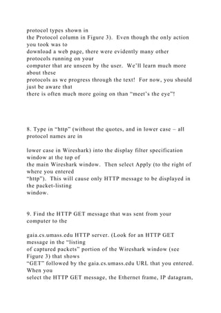 protocol types shown in
the Protocol column in Figure 3). Even though the only action
you took was to
download a web page, there were evidently many other
protocols running on your
computer that are unseen by the user. We’ll learn much more
about these
protocols as we progress through the text! For now, you should
just be aware that
there is often much more going on than “meet’s the eye”!
8. Type in “http” (without the quotes, and in lower case – all
protocol names are in
lower case in Wireshark) into the display filter specification
window at the top of
the main Wireshark window. Then select Apply (to the right of
where you entered
“http”). This will cause only HTTP message to be displayed in
the packet-listing
window.
9. Find the HTTP GET message that was sent from your
computer to the
gaia.cs.umass.edu HTTP server. (Look for an HTTP GET
message in the “listing
of captured packets” portion of the Wireshark window (see
Figure 3) that shows
“GET” followed by the gaia.cs.umass.edu URL that you entered.
When you
select the HTTP GET message, the Ethernet frame, IP datagram,
 