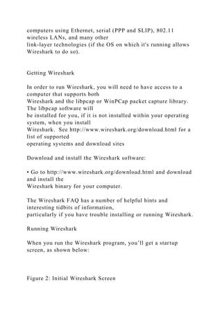 computers using Ethernet, serial (PPP and SLIP), 802.11
wireless LANs, and many other
link-layer technologies (if the OS on which it's running allows
Wireshark to do so).
Getting Wireshark
In order to run Wireshark, you will need to have access to a
computer that supports both
Wireshark and the libpcap or WinPCap packet capture library.
The libpcap software will
be installed for you, if it is not installed within your operating
system, when you install
Wireshark. See http://www.wireshark.org/download.html for a
list of supported
operating systems and download sites
Download and install the Wireshark software:
• Go to http://www.wireshark.org/download.html and download
and install the
Wireshark binary for your computer.
The Wireshark FAQ has a number of helpful hints and
interesting tidbits of information,
particularly if you have trouble installing or running Wireshark.
Running Wireshark
When you run the Wireshark program, you’ll get a startup
screen, as shown below:
Figure 2: Initial Wireshark Screen
 