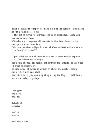 Take a look at the upper left hand side of the screen – you’ll see
an “Interface list”. This
is the list of network interfaces on your computer. Once you
choose an interface,
Wireshark will capture all packets on that interface. In the
example above, there is an
Ethernet interface (Gigabit network Connection) and a wireless
interface (“Microsoft”).
If you click on one of these interfaces to start packet capture
(i.e., for Wireshark to begin
capturing all packets being sent to/from that interface), a screen
like the one below will
be displayed, showing information about the packets being
captured. Once you start
packet capture, you can stop it by using the Capture pull down
menu and selecting Stop.
listing of
captured
packets
details of
selected
packet
header
packet content
 