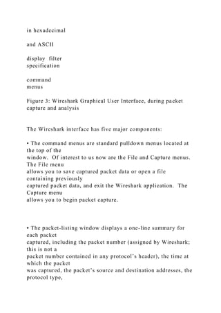 in hexadecimal
and ASCII
display filter
specification
command
menus
Figure 3: Wireshark Graphical User Interface, during packet
capture and analysis
The Wireshark interface has five major components:
• The command menus are standard pulldown menus located at
the top of the
window. Of interest to us now are the File and Capture menus.
The File menu
allows you to save captured packet data or open a file
containing previously
captured packet data, and exit the Wireshark application. The
Capture menu
allows you to begin packet capture.
• The packet-listing window displays a one-line summary for
each packet
captured, including the packet number (assigned by Wireshark;
this is not a
packet number contained in any protocol’s header), the time at
which the packet
was captured, the packet’s source and destination addresses, the
protocol type,
 