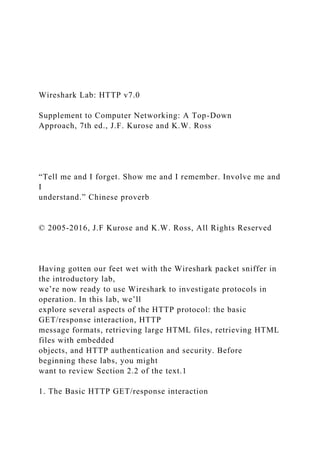 Wireshark Lab: HTTP v7.0
Supplement to Computer Networking: A Top-Down
Approach, 7th ed., J.F. Kurose and K.W. Ross
“Tell me and I forget. Show me and I remember. Involve me and
I
understand.” Chinese proverb
© 2005-2016, J.F Kurose and K.W. Ross, All Rights Reserved
Having gotten our feet wet with the Wireshark packet sniffer in
the introductory lab,
we’re now ready to use Wireshark to investigate protocols in
operation. In this lab, we’ll
explore several aspects of the HTTP protocol: the basic
GET/response interaction, HTTP
message formats, retrieving large HTML files, retrieving HTML
files with embedded
objects, and HTTP authentication and security. Before
beginning these labs, you might
want to review Section 2.2 of the text.1
1. The Basic HTTP GET/response interaction
 