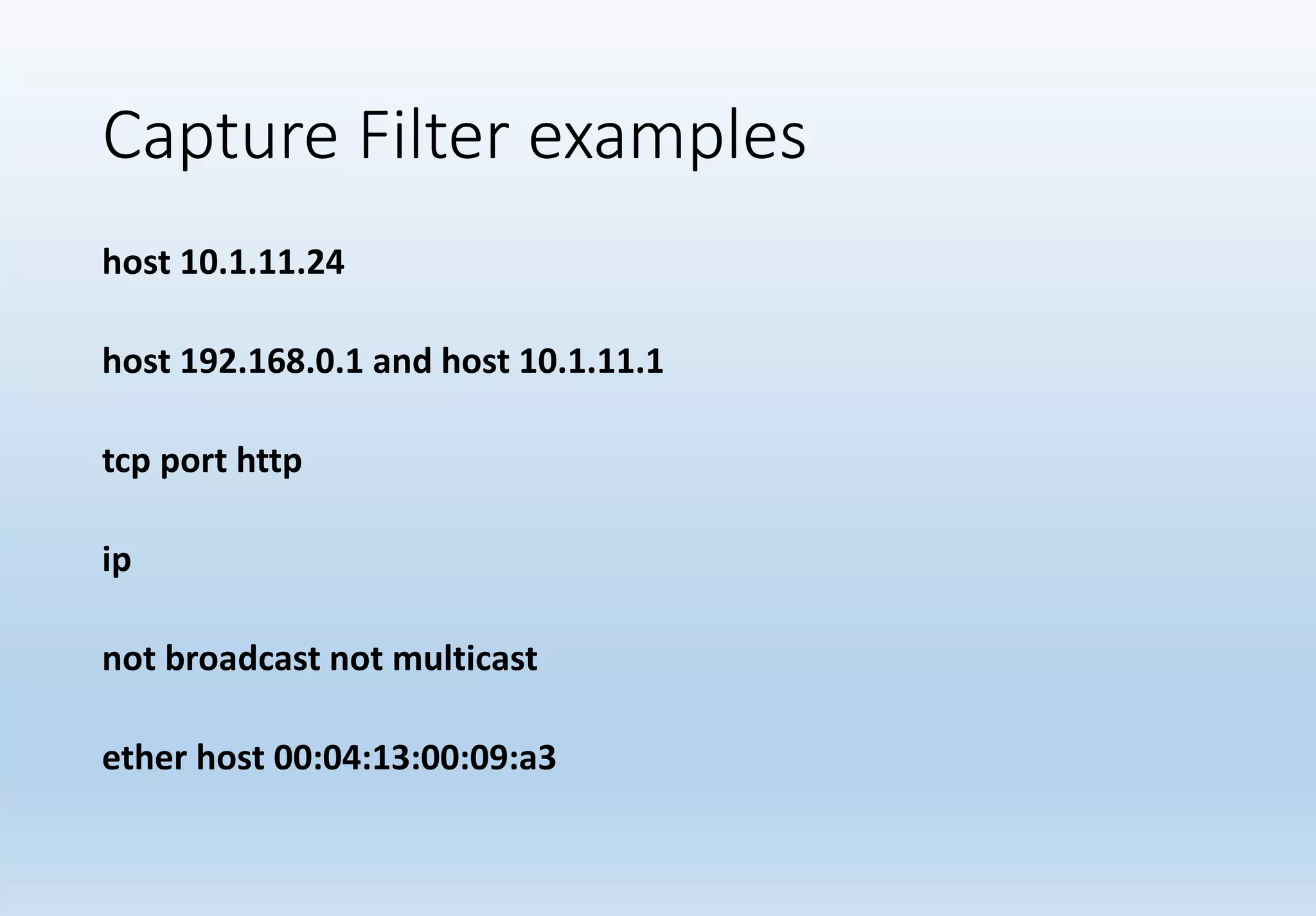 Capture Filter examples
host 10.1.11.24
host 192.168.0.1 and host 10.1.11.1
tcp port http
ip
not broadcast not multicast
ether host 00:04:13:00:09:a3
 