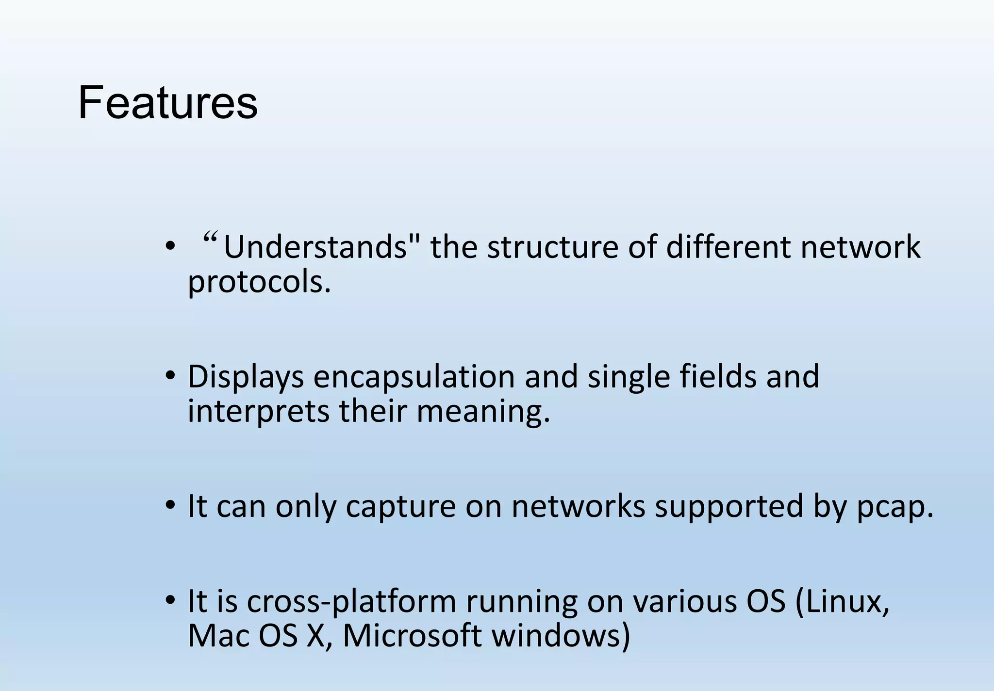 Features
• “Understands" the structure of different network
protocols.
• Displays encapsulation and single fields and
interprets their meaning.
• It can only capture on networks supported by pcap.
• It is cross-platform running on various OS (Linux,
Mac OS X, Microsoft windows)
 