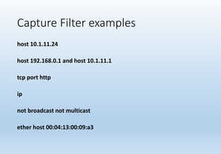 Capture Filter examples
host 10.1.11.24
host 192.168.0.1 and host 10.1.11.1
tcp port http
ip
not broadcast not multicast
ether host 00:04:13:00:09:a3
 