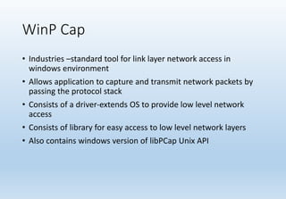 WinP Cap
• Industries –standard tool for link layer network access in
windows environment
• Allows application to capture and transmit network packets by
passing the protocol stack
• Consists of a driver-extends OS to provide low level network
access
• Consists of library for easy access to low level network layers
• Also contains windows version of libPCap Unix API
 
