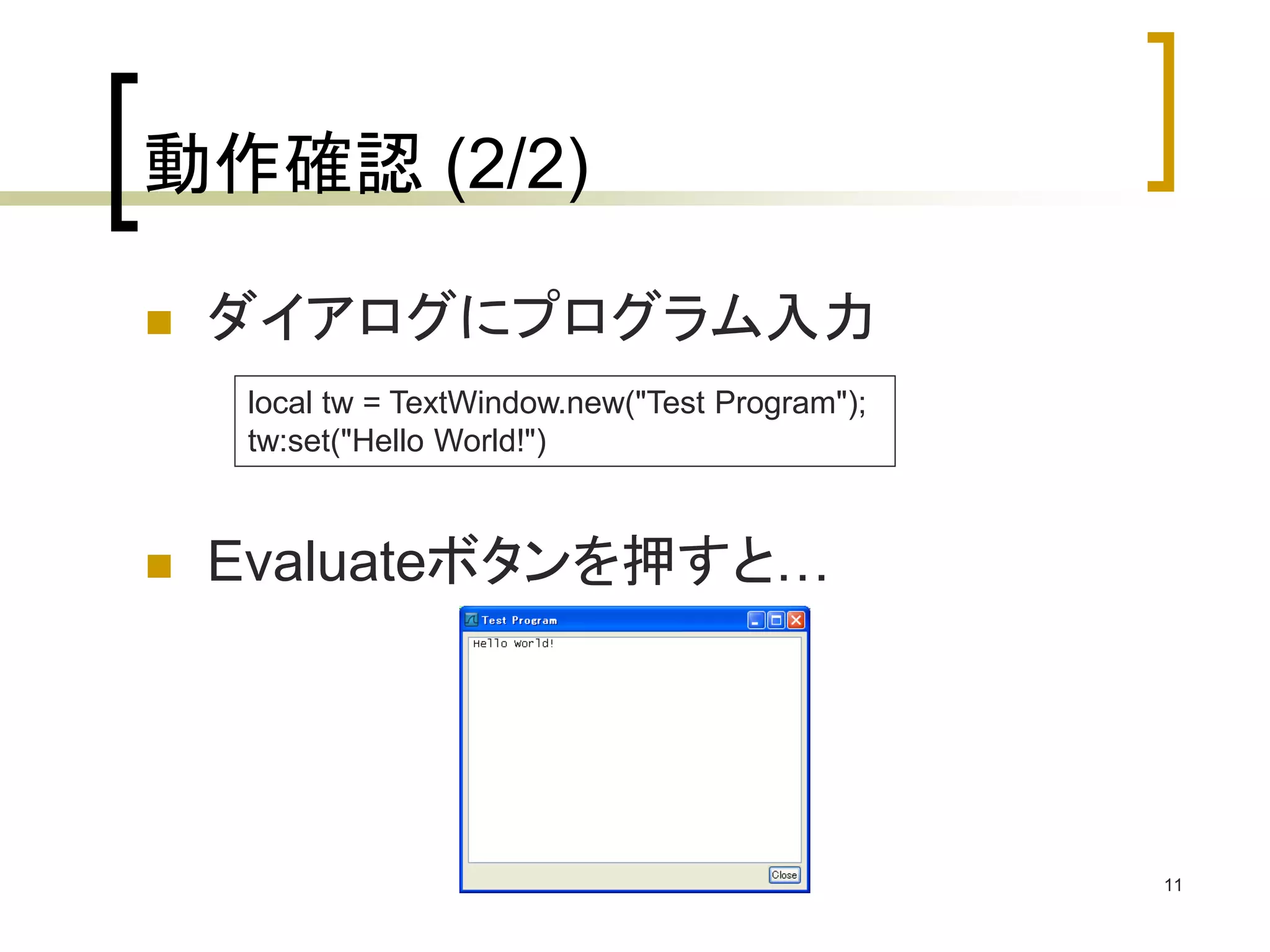 11 
動作確認(2/2) 
 ダイアログにプログラム入力 
local tw = TextWindow.new("Test Program"); 
tw:set("Hello World!") 
 Evaluateボタンを押すと… 
 
