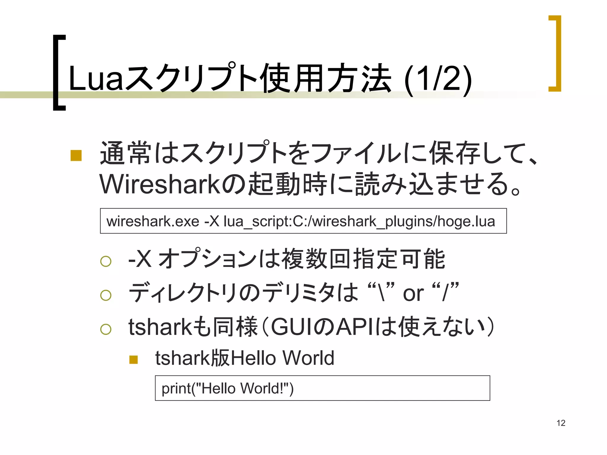 12 
Luaスクリプト使用方法(1/2) 
 通常はスクリプトをファイルに保存して、 
Wiresharkの起動時に読み込ませる。 
wireshark.exe -X lua_script:C:/wireshark_plugins/hoge.lua 
 -X オプションは複数回指定可能 
 ディレクトリのデリミタは“” or “/” 
 tsharkも同様（GUIのAPIは使えない） 
 tshark版Hello World 
print("Hello World!") 
 