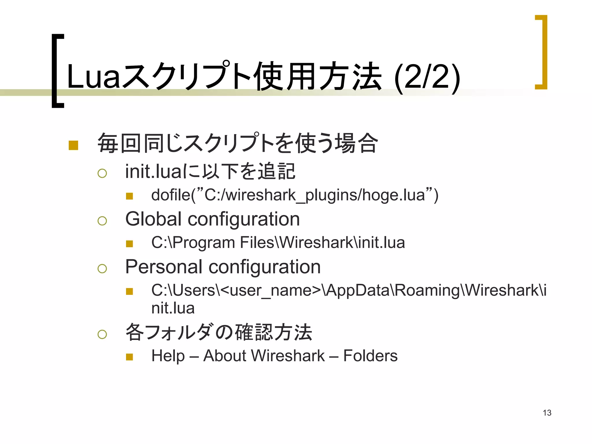 13 
Luaスクリプト使用方法(2/2) 
 毎回同じスクリプトを使う場合 
 init.luaに以下を追記 
 dofile(”C:/wireshark_plugins/hoge.lua”) 
 Global configuration 
 C:Program FilesWiresharkinit.lua 
 Personal configuration 
 C:Users<user_name>AppDataRoamingWiresharki 
nit.lua 
 各フォルダの確認方法 
 Help – About Wireshark – Folders 
 