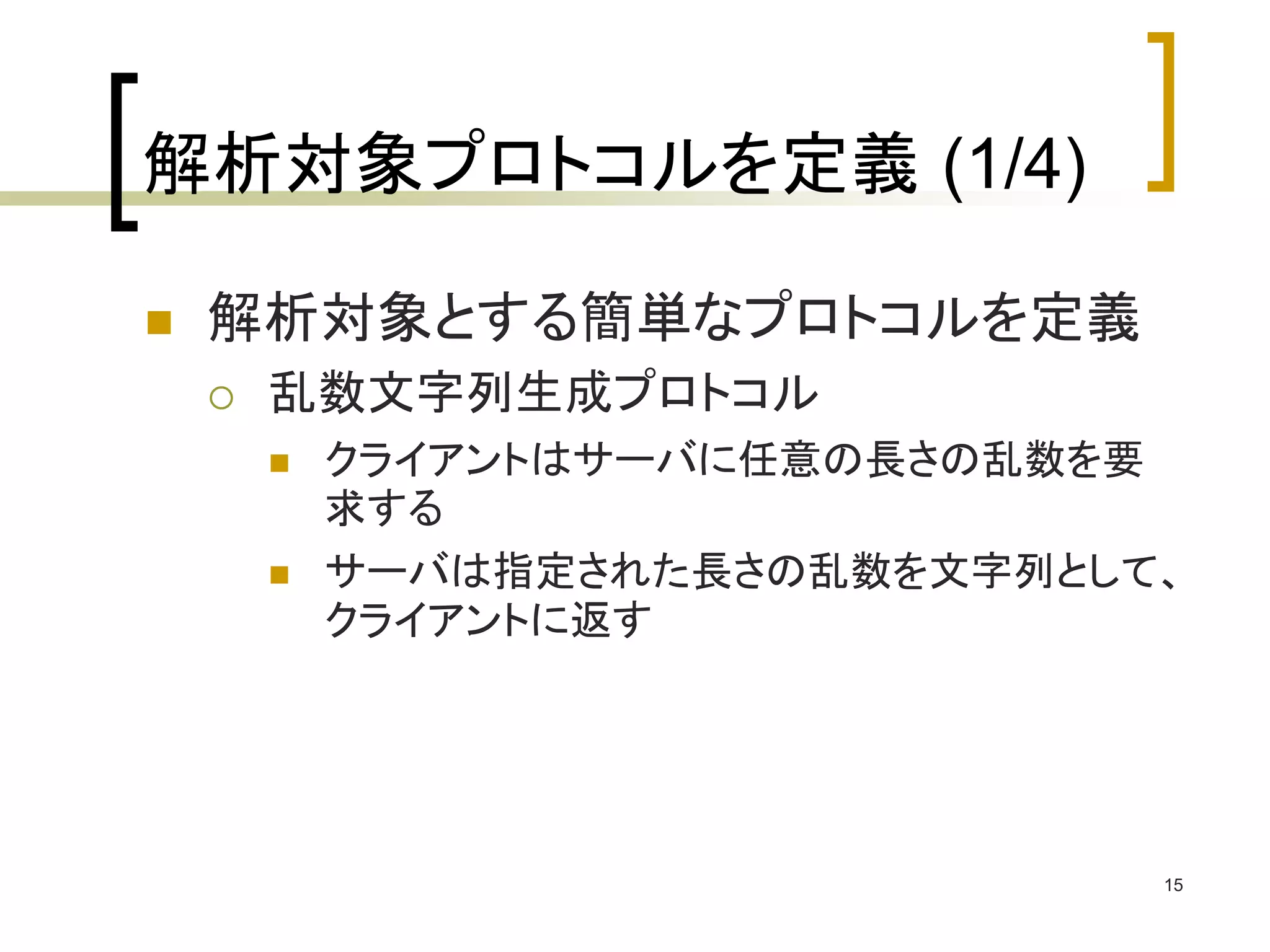 15 
解析対象プロトコルを定義(1/4) 
 解析対象とする簡単なプロトコルを定義 
 乱数文字列生成プロトコル 
 クライアントはサーバに任意の長さの乱数を要 
求する 
 サーバは指定された長さの乱数を文字列として、 
クライアントに返す 
 