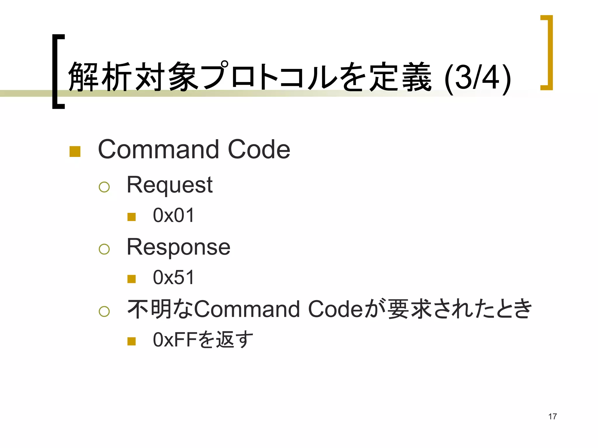 17 
解析対象プロトコルを定義(3/4) 
 Command Code 
 Request 
 0x01 
 Response 
 0x51 
 不明なCommand Codeが要求されたとき 
 0xFFを返す 
 