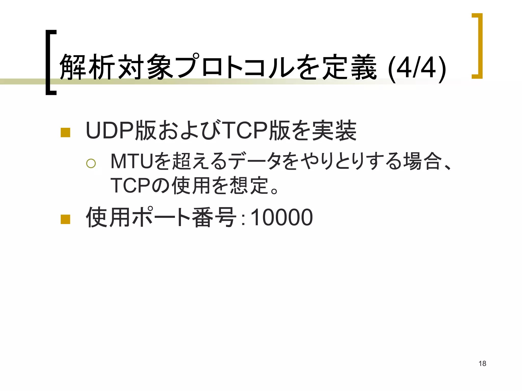 18 
解析対象プロトコルを定義(4/4) 
 UDP版およびTCP版を実装 
 MTUを超えるデータをやりとりする場合、 
TCPの使用を想定。 
 使用ポート番号：10000 
 