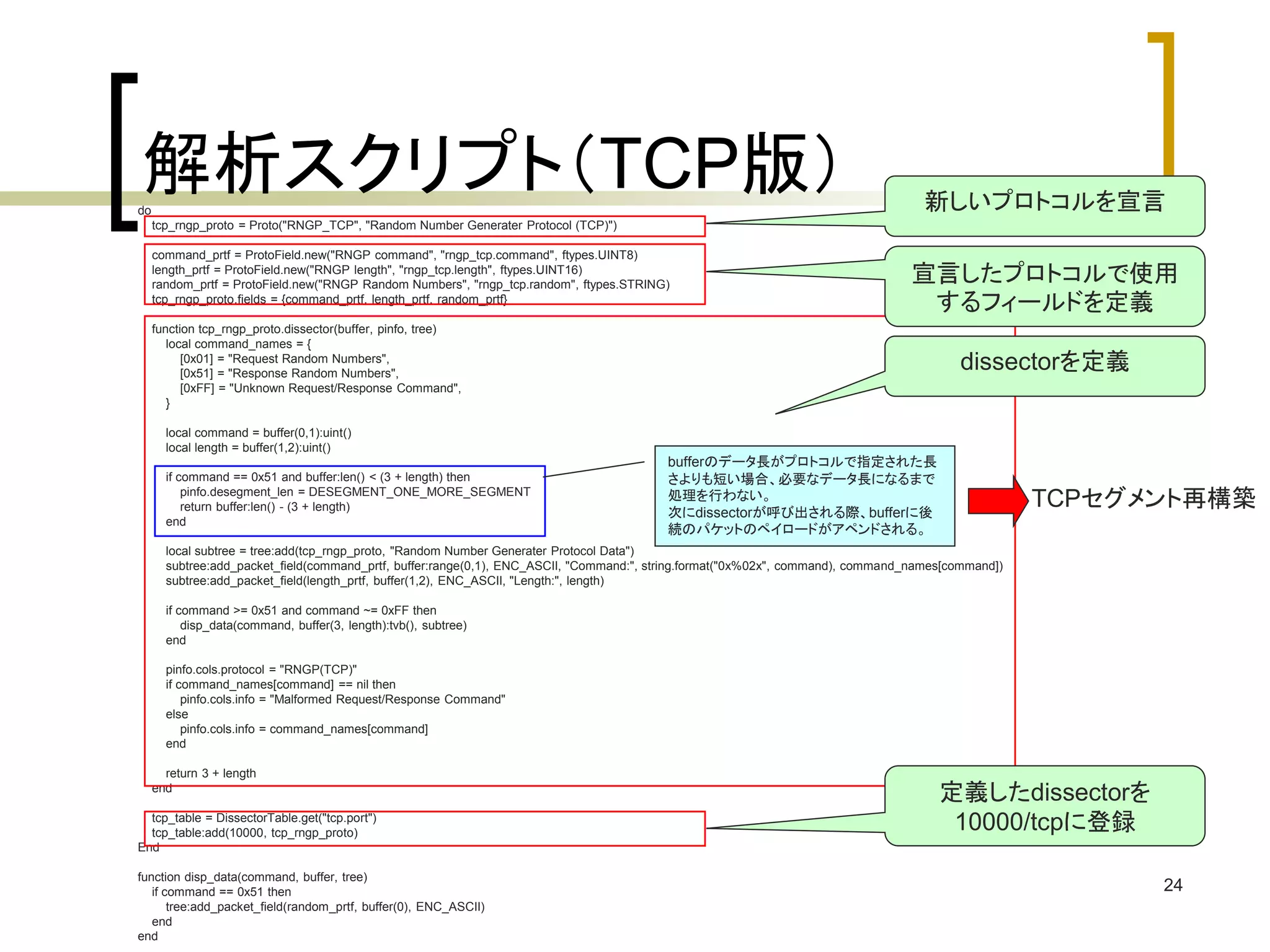 宣言したプロトコルで使用 
するフィールドを定義 
24 
解析スクリプト（TCP版） 
do 
tcp_rngp_proto = Proto("RNGP_TCP", "Random Number Generater Protocol (TCP)") 
command_prtf = ProtoField.new("RNGP command", "rngp_tcp.command", ftypes.UINT8) 
length_prtf = ProtoField.new("RNGP length", "rngp_tcp.length", ftypes.UINT16) 
random_prtf = ProtoField.new("RNGP Random Numbers", "rngp_tcp.random", ftypes.STRING) 
tcp_rngp_proto.fields = {command_prtf, length_prtf, random_prtf} 
function tcp_rngp_proto.dissector(buffer, pinfo, tree) 
local command_names = { 
[0x01] = "Request Random Numbers", 
[0x51] = "Response Random Numbers", 
[0xFF] = "Unknown Request/Response Command", 
} 
local command = buffer(0,1):uint() 
local length = buffer(1,2):uint() 
if command == 0x51 and buffer:len() < (3 + length) then 
pinfo.desegment_len = DESEGMENT_ONE_MORE_SEGMENT 
return buffer:len() - (3 + length) 
end 
local subtree = tree:add(tcp_rngp_proto, "Random Number Generater Protocol Data") 
subtree:add_packet_field(command_prtf, buffer:range(0,1), ENC_ASCII, "Command:", string.format("0x%02x", command), command_names[command]) 
subtree:add_packet_field(length_prtf, buffer(1,2), ENC_ASCII, "Length:", length) 
if command >= 0x51 and command ~= 0xFF then 
disp_data(command, buffer(3, length):tvb(), subtree) 
end 
pinfo.cols.protocol = "RNGP(TCP)" 
if command_names[command] == nil then 
pinfo.cols.info = "Malformed Request/Response Command" 
else 
pinfo.cols.info = command_names[command] 
end 
return 3 + length 
end 
tcp_table = DissectorTable.get("tcp.port") 
tcp_table:add(10000, tcp_rngp_proto) 
End 
function disp_data(command, buffer, tree) 
if command == 0x51 then 
tree:add_packet_field(random_prtf, buffer(0), ENC_ASCII) 
end 
end 
新しいプロトコルを宣言 
dissectorを定義 
定義したdissectorを 
10000/tcpに登録 
bufferのデータ長がプロトコルで指定された長 
さよりも短い場合、必要なデータ長になるまで 
処理を行わない。 
次にdissectorが呼び出される際、bufferに後 
続のパケットのペイロードがアペンドされる。 
TCPセグメント再構築 
 