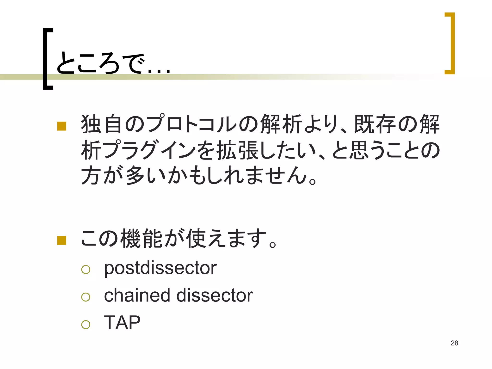 28 
ところで… 
 独自のプロトコルの解析より、既存の解 
析プラグインを拡張したい、と思うことの 
方が多いかもしれません。 
 この機能が使えます。 
 postdissector 
 chained dissector 
 TAP 
 