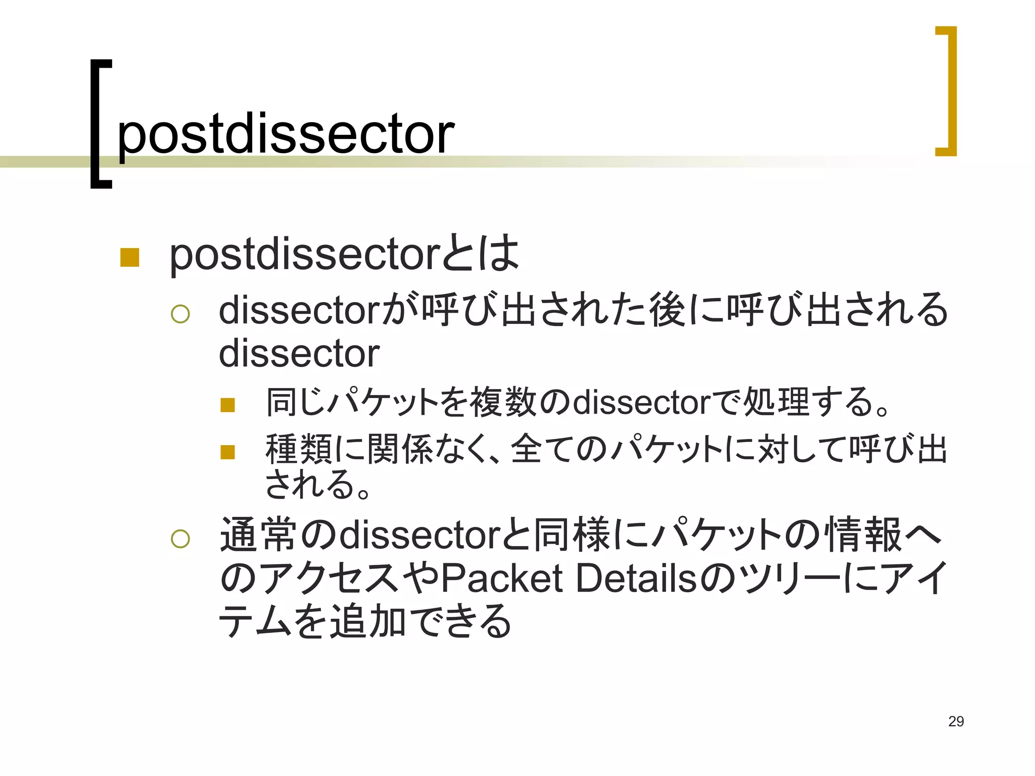 29 
postdissector 
 postdissectorとは 
 dissectorが呼び出された後に呼び出される 
dissector 
 同じパケットを複数のdissectorで処理する。 
 種類に関係なく、全てのパケットに対して呼び出 
される。 
 通常のdissectorと同様にパケットの情報へ 
のアクセスやPacket Detailsのツリーにアイ 
テムを追加できる 
 