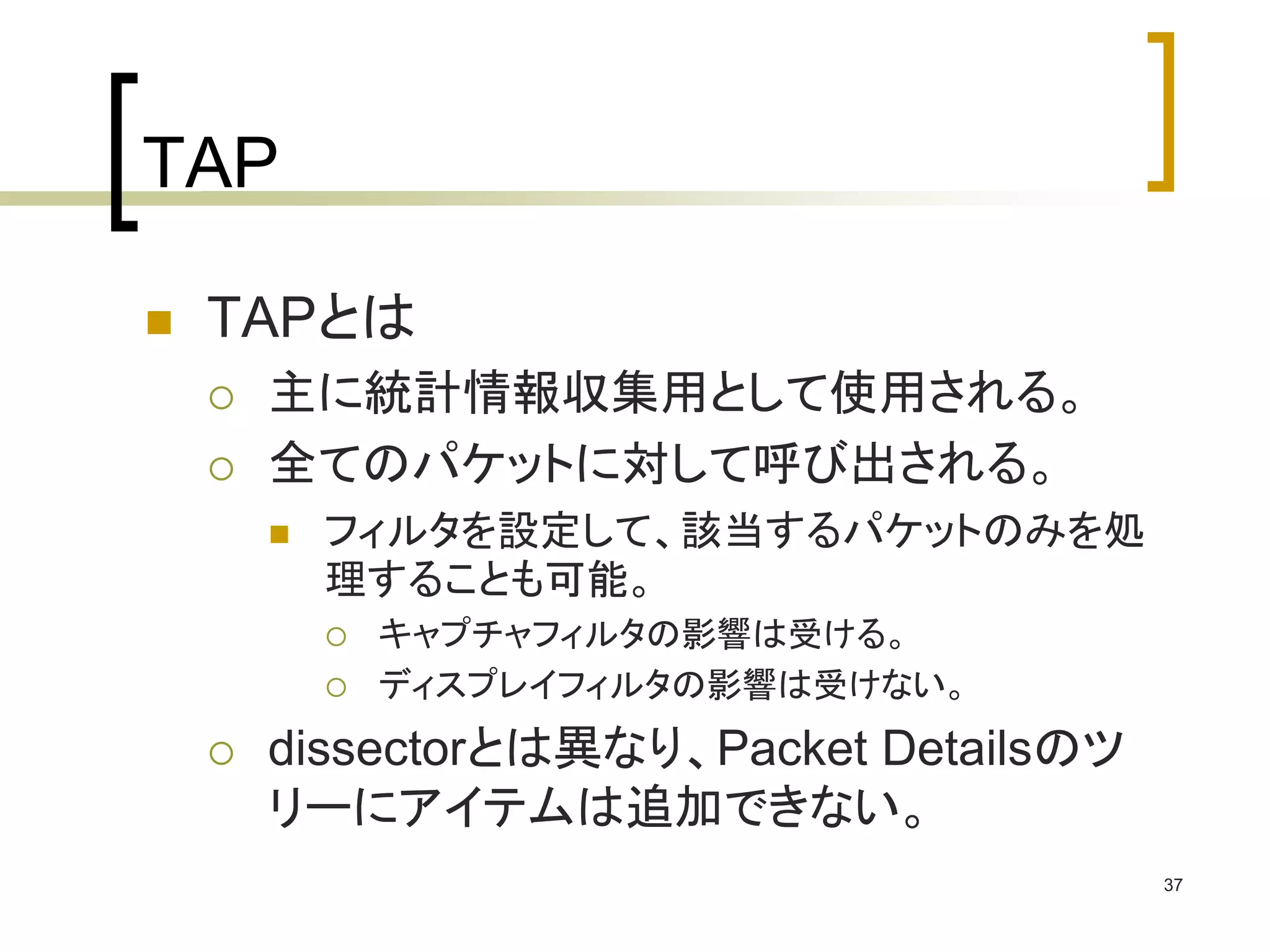 37 
TAP 
 TAPとは 
 主に統計情報収集用として使用される。 
 全てのパケットに対して呼び出される。 
 フィルタを設定して、該当するパケットのみを処 
理することも可能。 
 キャプチャフィルタの影響は受ける。 
 ディスプレイフィルタの影響は受けない。 
 dissectorとは異なり、Packet Detailsのツ 
リーにアイテムは追加できない。 
 