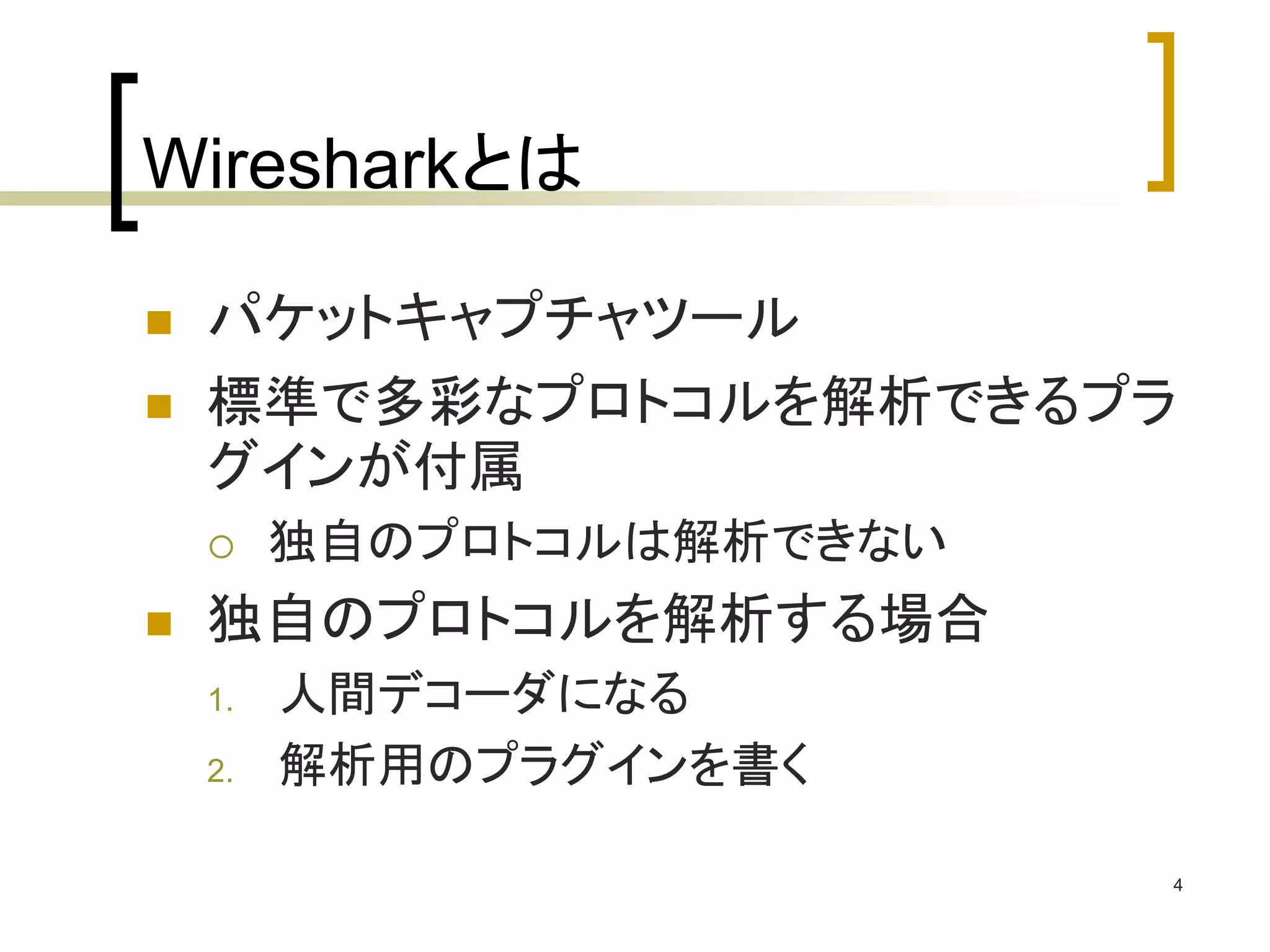 4 
Wiresharkとは 
 パケットキャプチャツール 
 標準で多彩なプロトコルを解析できるプラ 
グインが付属 
 独自のプロトコルは解析できない 
 独自のプロトコルを解析する場合 
1. 人間デコーダになる 
2. 解析用のプラグインを書く 
 