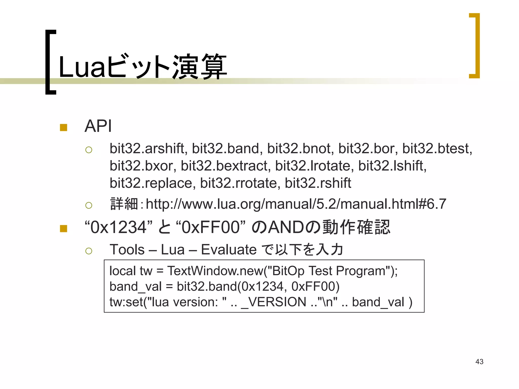 Luaビット演算 
 API 
 bit32.arshift, bit32.band, bit32.bnot, bit32.bor, bit32.btest, 
bit32.bxor, bit32.bextract, bit32.lrotate, bit32.lshift, 
bit32.replace, bit32.rrotate, bit32.rshift 
 詳細：http://www.lua.org/manual/5.2/manual.html#6.7 
 “0x1234” と“0xFF00” のANDの動作確認 
 Tools – Lua – Evaluate で以下を入力 
43 
local tw = TextWindow.new("BitOp Test Program"); 
band_val = bit32.band(0x1234, 0xFF00) 
tw:set("lua version: " .. _VERSION .."n" .. band_val ) 
 