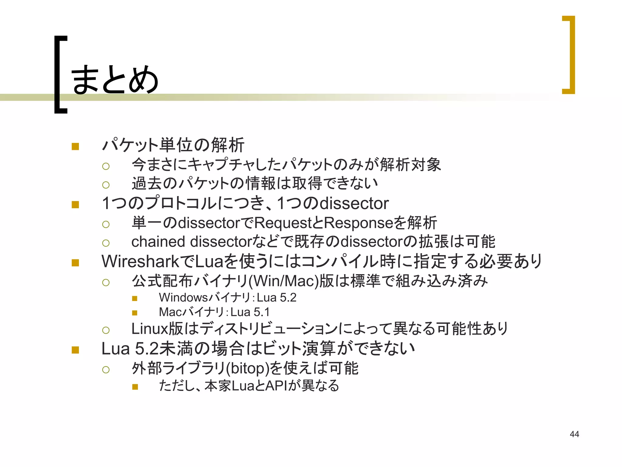 44 
まとめ 
 パケット単位の解析 
 今まさにキャプチャしたパケットのみが解析対象 
 過去のパケットの情報は取得できない 
 1つのプロトコルにつき、1つのdissector 
 単一のdissectorでRequestとResponseを解析 
 chained dissectorなどで既存のdissectorの拡張は可能 
 WiresharkでLuaを使うにはコンパイル時に指定する必要あり 
 公式配布バイナリ(Win/Mac)版は標準で組み込み済み 
 Windowsバイナリ：Lua 5.2 
 Macバイナリ：Lua 5.1 
 Linux版はディストリビューションによって異なる可能性あり 
 Lua 5.2未満の場合はビット演算ができない 
 外部ライブラリ(bitop)を使えば可能 
 ただし、本家LuaとAPIが異なる 
 