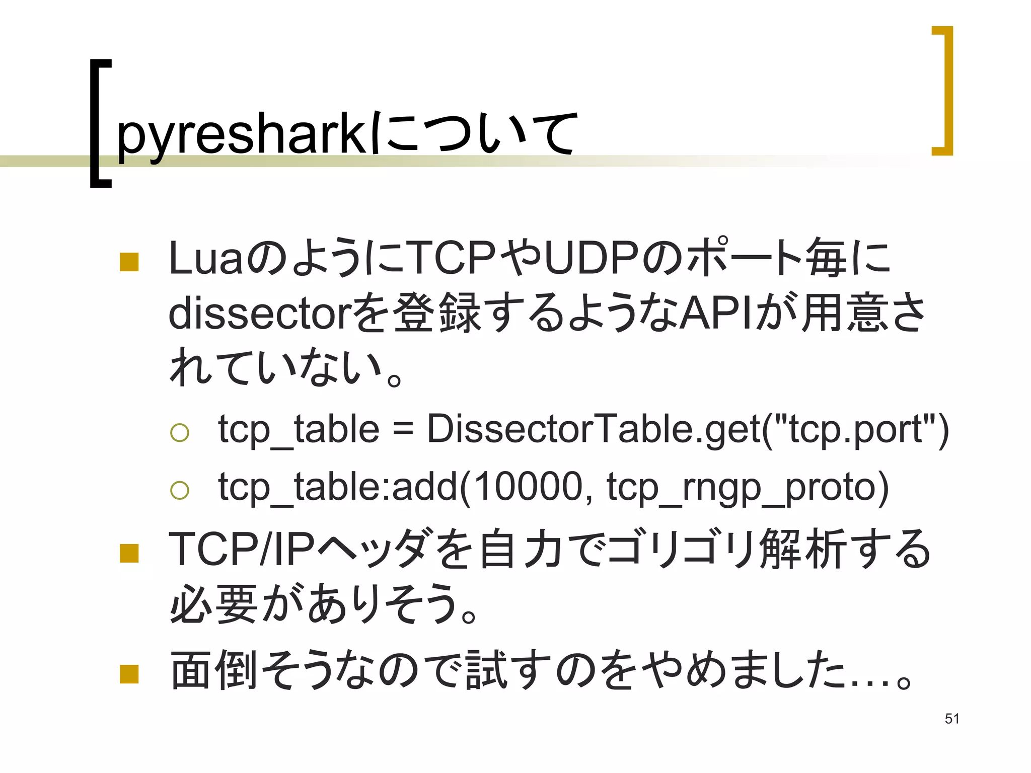 pyresharkについて 
 LuaのようにTCPやUDPのポート毎に 
dissectorを登録するようなAPIが用意さ 
れていない。 
 tcp_table = DissectorTable.get("tcp.port") 
 tcp_table:add(10000, tcp_rngp_proto) 
 TCP/IPヘッダを自力でゴリゴリ解析する 
必要がありそう。 
 面倒そうなので試すのをやめました…。 
51 
 